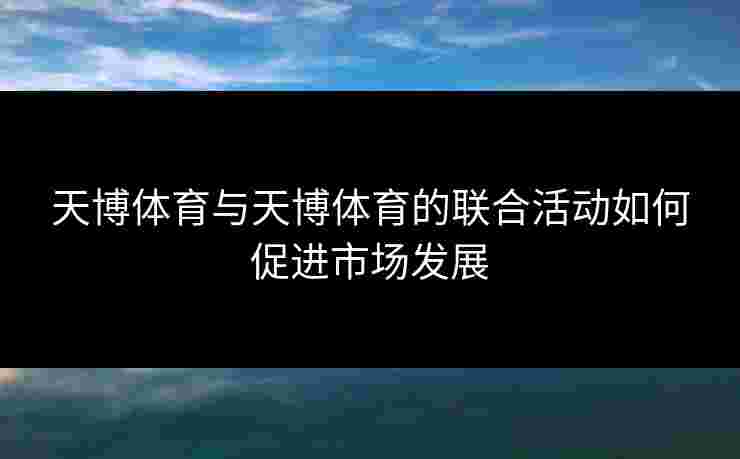 天博体育与天博体育的联合活动如何促进市场发展