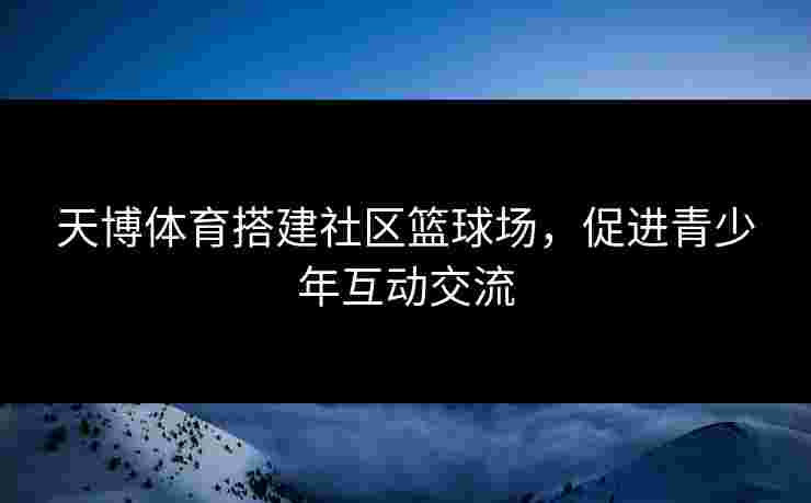 天博体育搭建社区篮球场,促进青少年互动交流 天博体育搭建社区篮球场,促进青少年互动交流