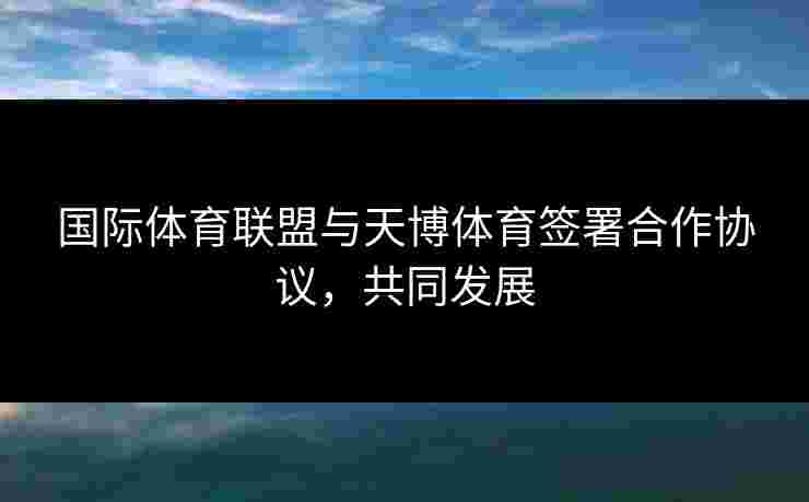 国际体育联盟与天博体育签署合作协议,共同发展 国际体育联盟与天博体育签署合作协议,共同发展