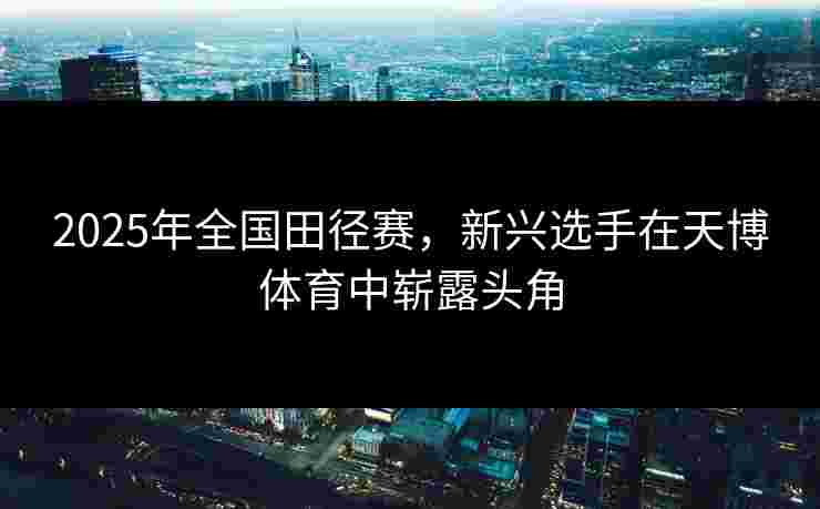 2025年全国田径赛，新兴选手在天博体育中崭露头角