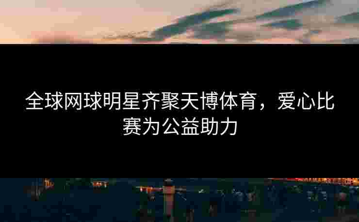 全球网球明星齐聚天博体育，爱心比赛为公益助力