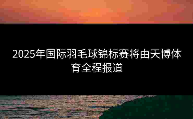 2025年国际羽毛球锦标赛将由天博体育全程报道