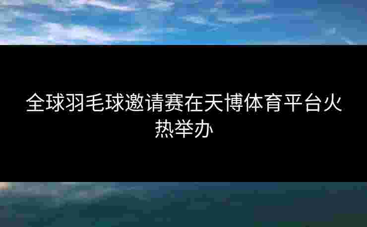 全球羽毛球邀请赛在天博体育平台火热举办