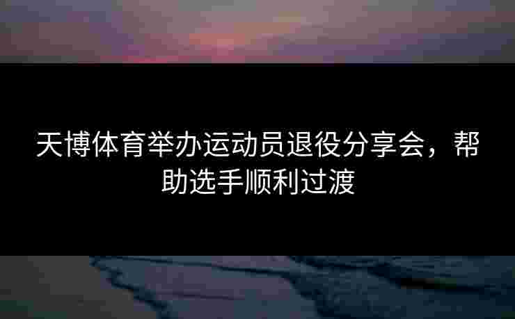 天博体育举办运动员退役分享会，帮助选手顺利过渡