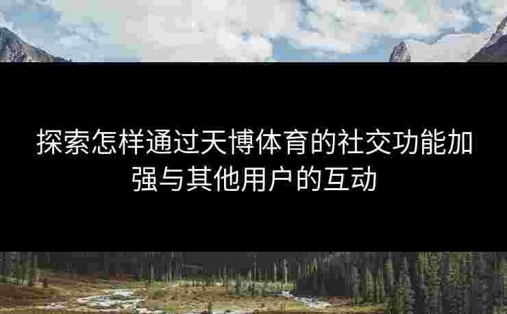 探索怎样通过天博体育的社交功能加强与其他用户的互动