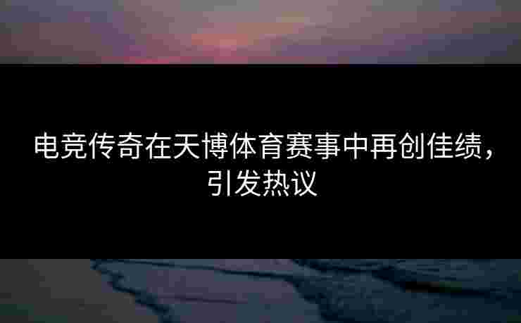 电竞传奇在天博体育赛事中再创佳绩，引发热议