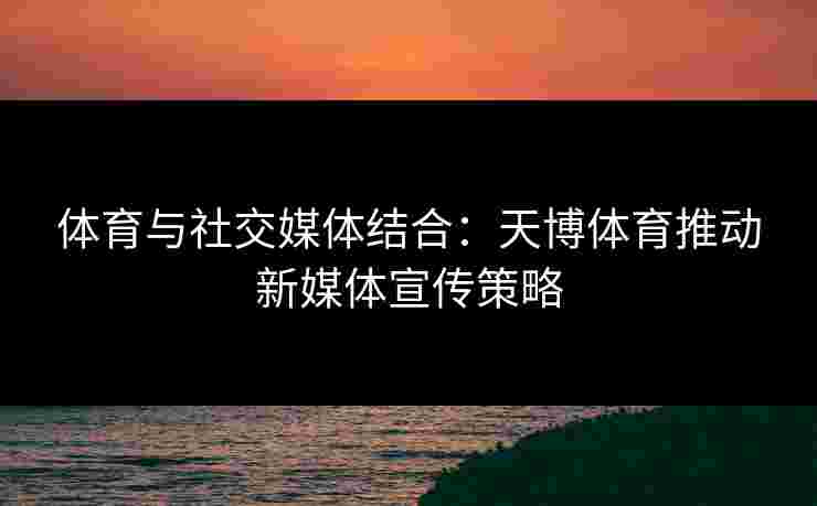 体育与社交媒体结合：天博体育推动新媒体宣传策略