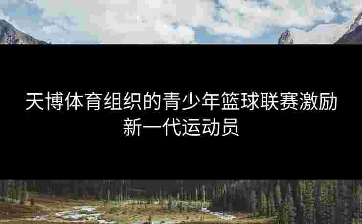 天博体育组织的青少年篮球联赛激励新一代运动员