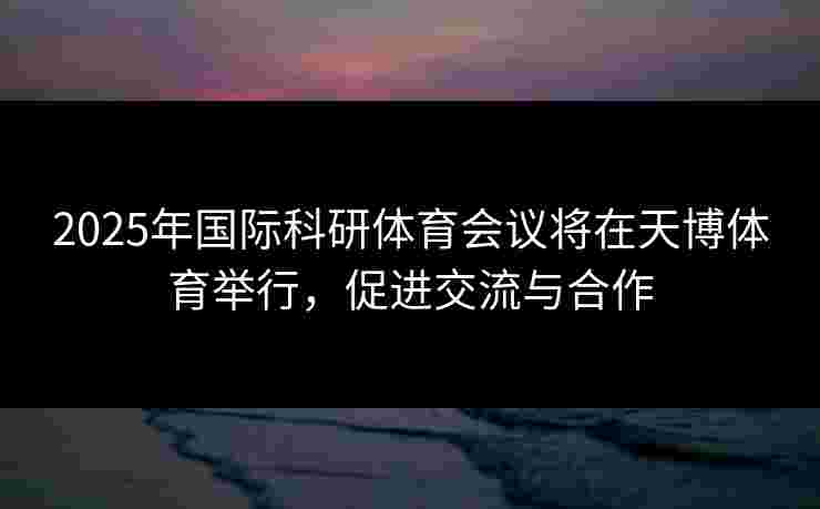 2025年国际科研体育会议将在天博体育举行,促进交流与合作 2025年国际科研体育会议将在天博体育举行,促进交流与合作