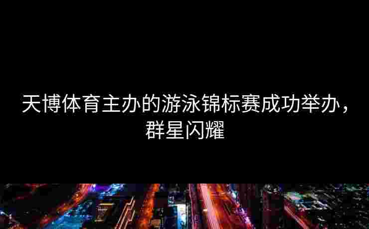 天博体育主办的游泳锦标赛成功举办，群星闪耀