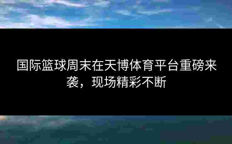 国际篮球周末在天博体育平台重磅来袭，现场精彩不断