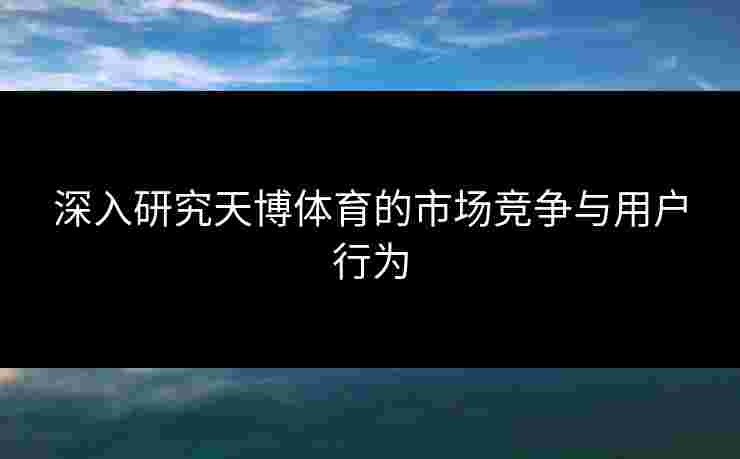 深入研究天博体育的市场竞争与用户行为