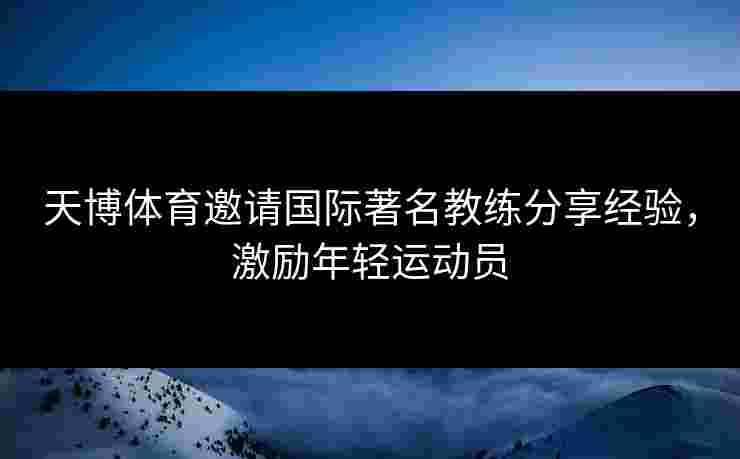 天博体育邀请国际著名教练分享经验，激励年轻运动员