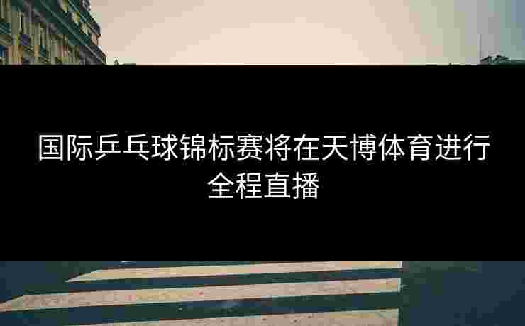 国际乒乓球锦标赛将在天博体育进行全程直播