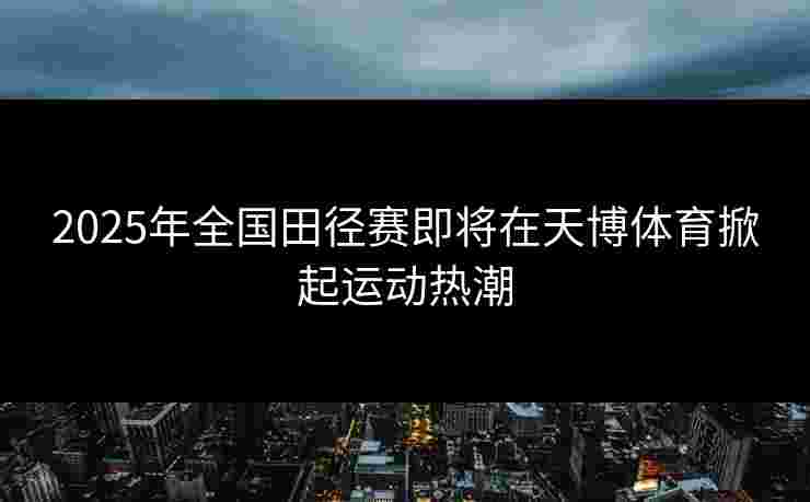 2025年全国田径赛即将在天博体育掀起运动热潮