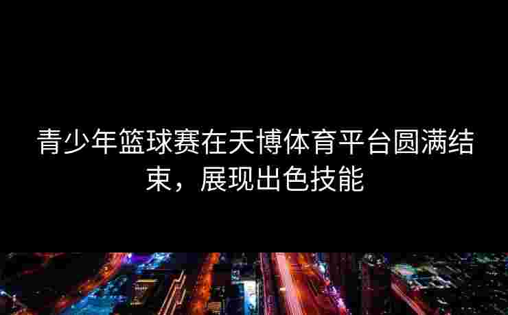 青少年篮球赛在天博体育平台圆满结束，展现出色技能