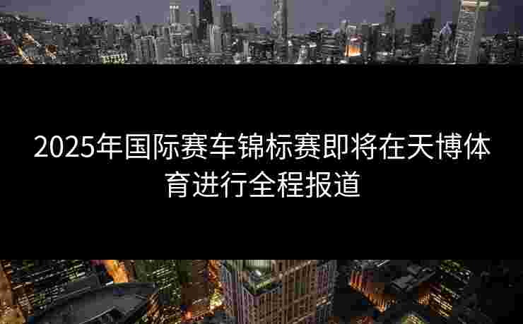 2025年国际赛车锦标赛即将在天博体育进行全程报道